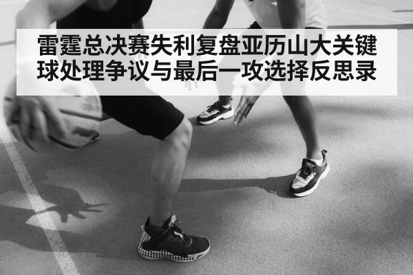 雷霆总决赛失利复盘亚历山大关键球处理争议与最后一攻选择反思录